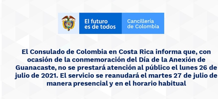 El Consulado de Colombia en Costa Rica informa que, con ocasión de la conmemoración del Día de la Anexión de Guanacaste, no se prestará atención al público el lunes 26 de julio de 2021. El servicio se reanudará el martes 27 de julio de manera presencial