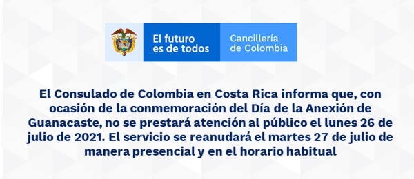 El Consulado de Colombia en Costa Rica informa que, con ocasión de la conmemoración del Día de la Anexión de Guanacaste, no se prestará atención al público el lunes 26 de julio de 2021. El servicio se reanudará el martes 27 de julio de manera presencial